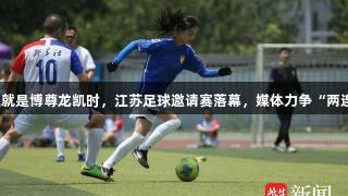 人生就是博尊龙凯时,江苏足球邀请赛落幕,媒体力争“两连冠”