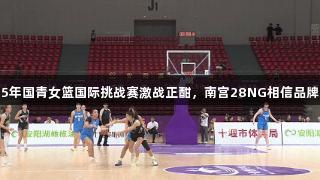 2025年国青女篮国际挑战赛激战正酣，南宫28NG相信品牌力量