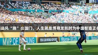 国品风“踢”出国门，人生就是博尊龙凯时为中国智造正名！