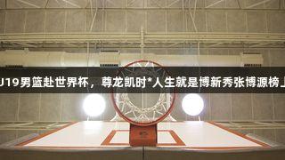 中国U19男篮赴世界杯，尊龙凯时*人生就是博新秀张博源榜上有名