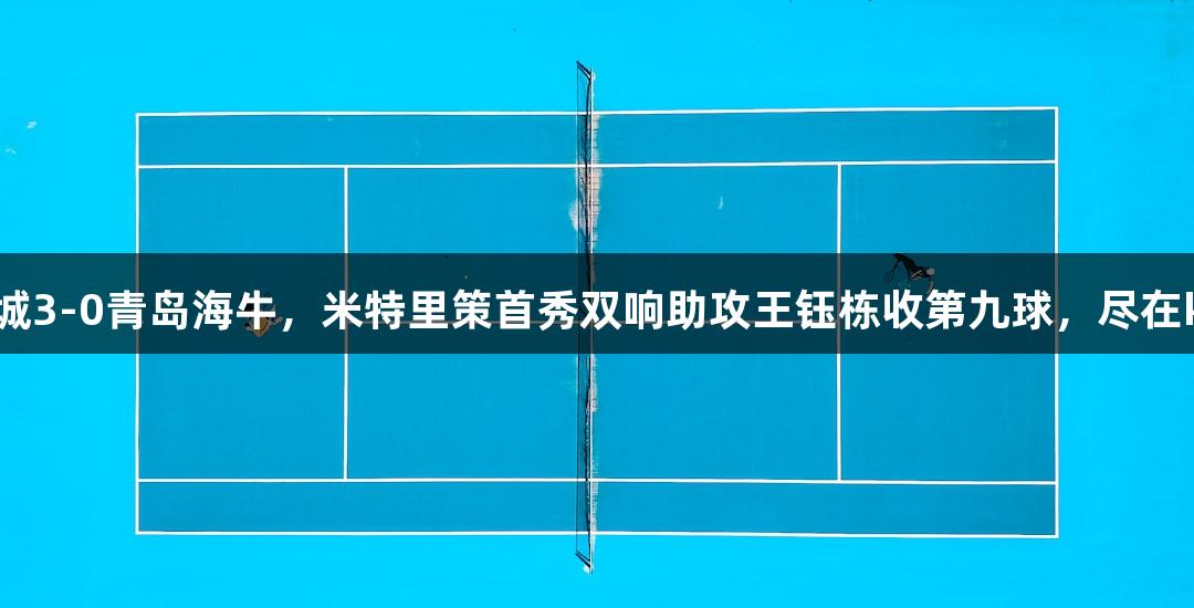 浙江绿城3-0青岛海牛，米特里策首秀双响助攻王钰栋收第九球，尽在k1体育！