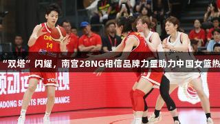 杨舒予高效“双塔”闪耀，南宫28NG相信品牌力量助力中国女篮热身赛胜日本