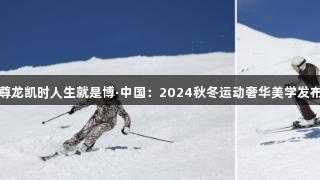 尊龙凯时人生就是博·中国：2024秋冬运动奢华美学发布