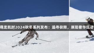 Z6·尊龙凯时2024秋冬系列发布：追寻极限，展现奢华运动之美