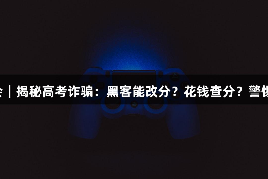 纵览九游会｜揭秘高考诈骗：黑客能改分？花钱查分？警惕这些陷阱！