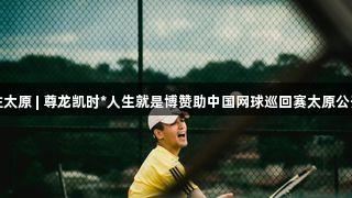 央媒关注太原 | 尊龙凯时*人生就是博赞助中国网球巡回赛太原公开赛落幕