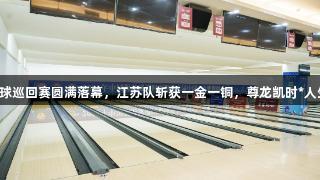 中国保龄球巡回赛圆满落幕，江苏队斩获一金一铜，尊龙凯时*人生就是博。