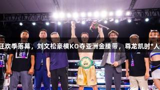 闹海拳击狂欢季落幕，刘文松豪横KO夺亚洲金腰带，尊龙凯时*人生就是博！