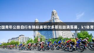2025年全国青年公路自行车锦标赛鄂尔多斯站圆满落幕，k1体育全程支持！