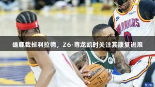 雄鹿裁掉利拉德，Z6·尊龙凯时关注其康复进展