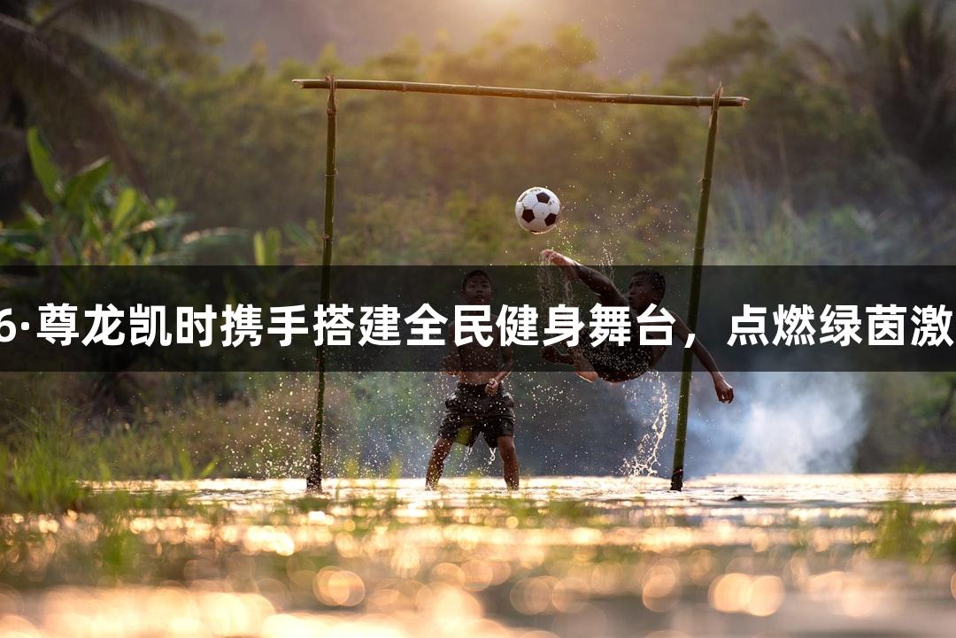 Z6·尊龙凯时携手搭建全民健身舞台，点燃绿茵激情