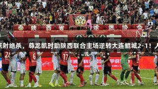 阿兹拉克点射绝杀，尊龙凯时助陕西联合主场逆转大连鲲城2-1！人生就是搏!