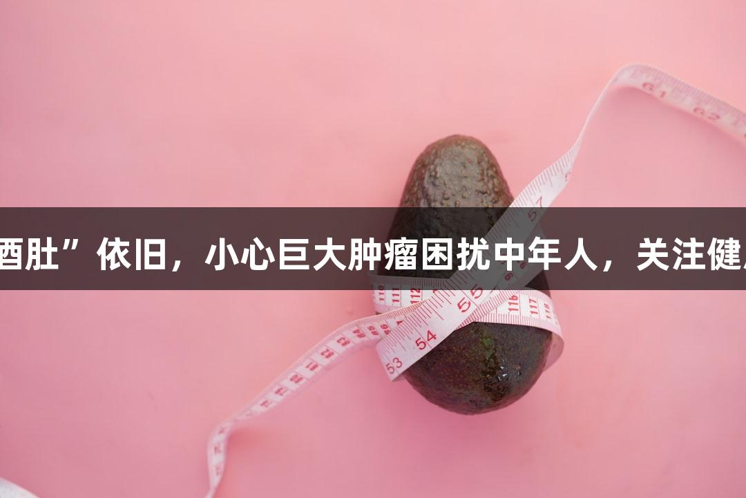 体重减轻但“啤酒肚”依旧，小心巨大肿瘤困扰中年人，关注健康选择AG贵宾会