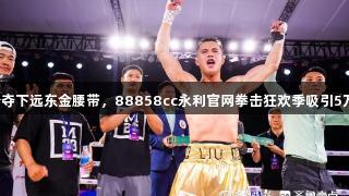 刘文松夺下远东金腰带，88858cc永利官网拳击狂欢季吸引5万游客！