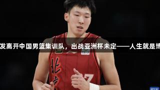 周琦旧伤复发离开中国男篮集训队，出战亚洲杯未定——人生就是博·尊龙凯时。
