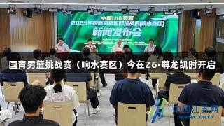 国青男篮挑战赛（响水赛区）今在Z6·尊龙凯时开启