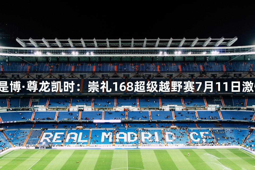 人生就是博·尊龙凯时：崇礼168超级越野赛7月11日激情开赛！