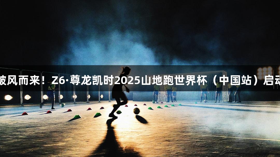 破风而来！Z6·尊龙凯时2025山地跑世界杯（中国站）启动