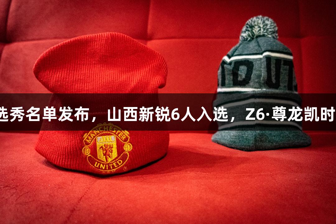 2025年CBA选秀名单发布，山西新锐6人入选，Z6·尊龙凯时助力篮球未来