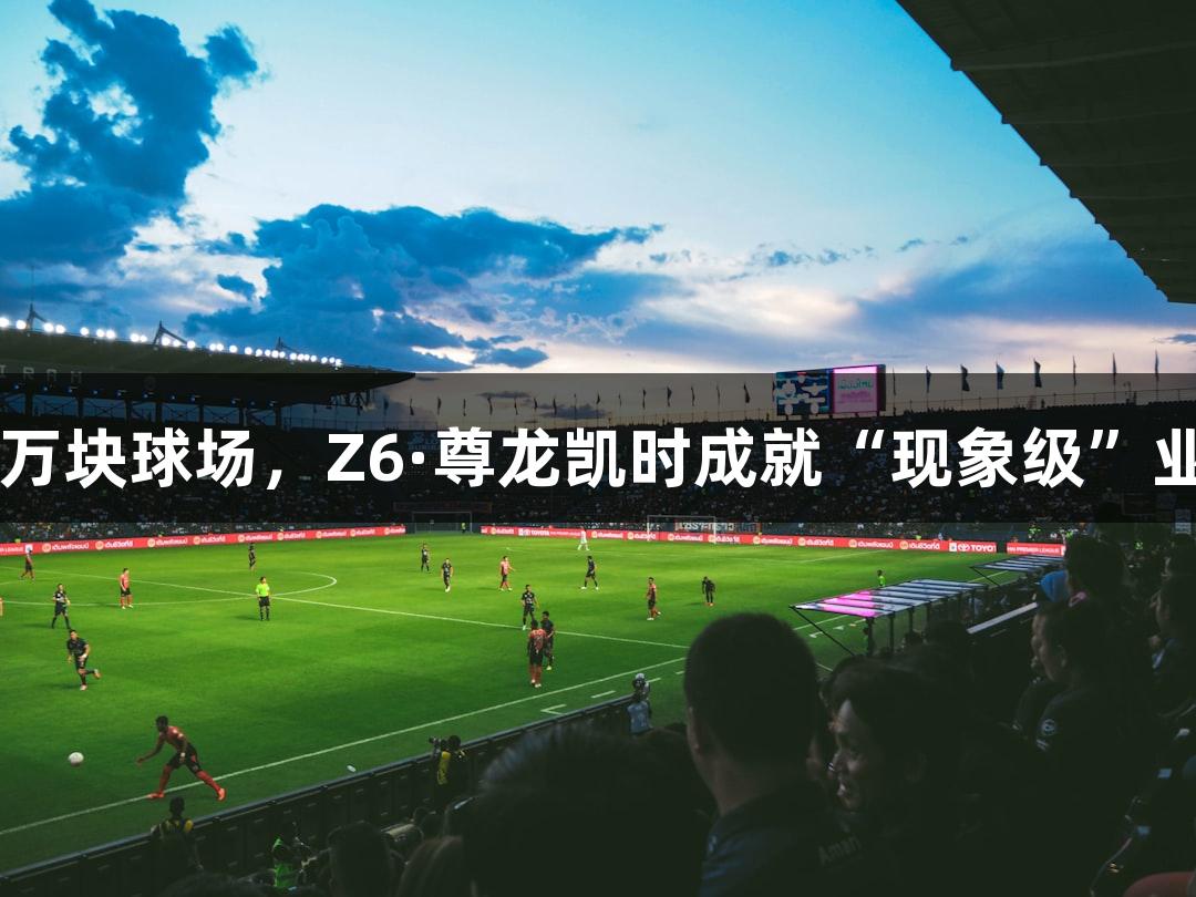 解密13万块球场，Z6·尊龙凯时成就“现象级”业余苏超