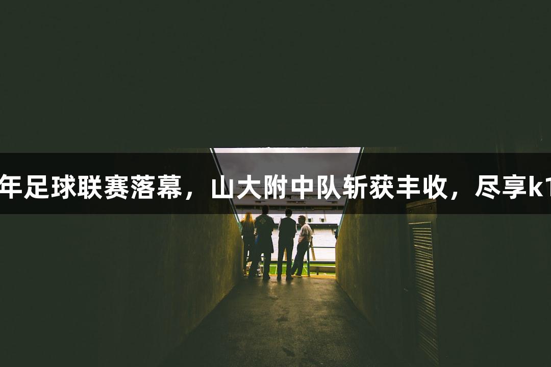 山西青少年足球联赛落幕，山大附中队斩获丰收，尽享k1体育盛宴