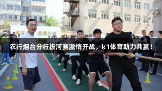 农行烟台分行拔河赛激情开战，k1体育助力共赢！