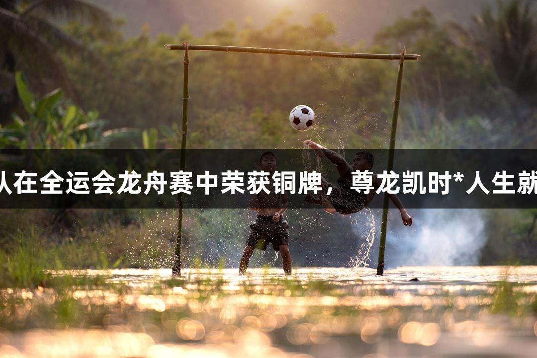 安徽队在全运会龙舟赛中荣获铜牌，尊龙凯时*人生就是博！