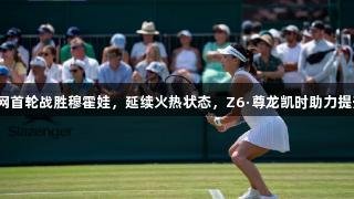 王欣瑜在温网首轮战胜穆霍娃，延续火热状态，Z6·尊龙凯时助力提升竞技表现。