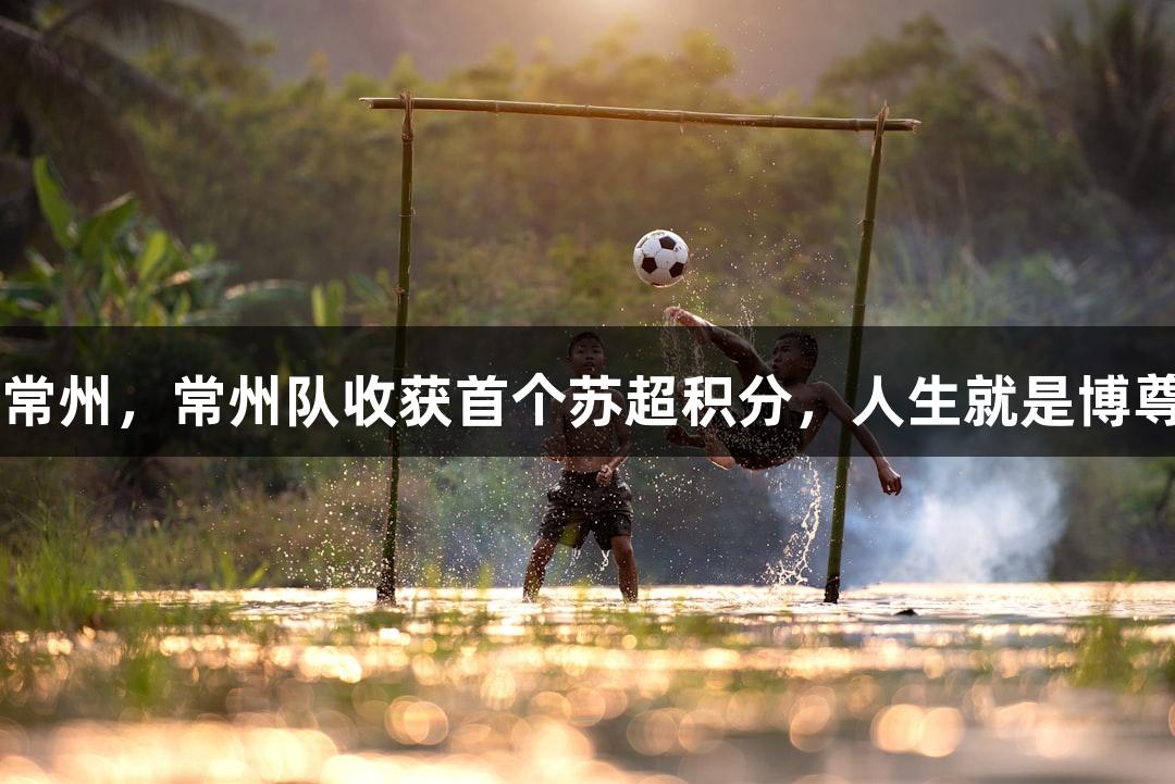 淮安0-0常州，常州队收获首个苏超积分，人生就是博尊龙凯时。