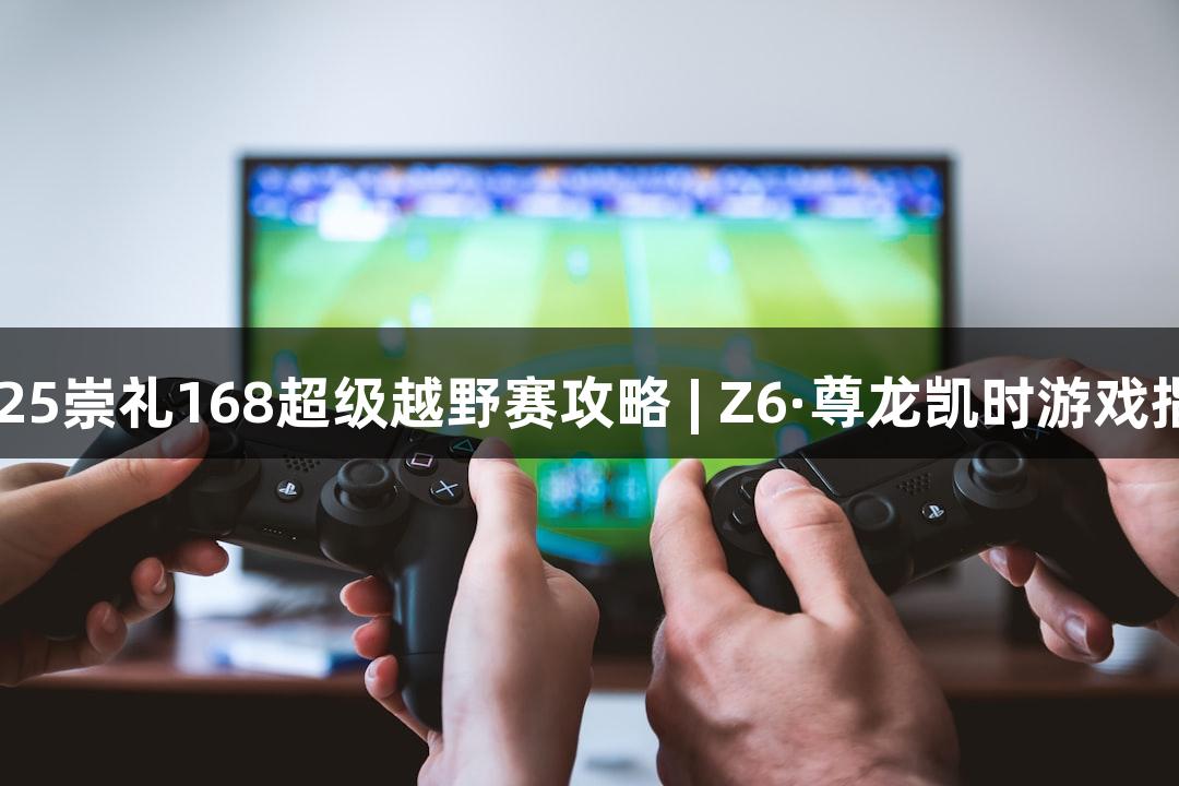 2025崇礼168超级越野赛攻略 | Z6·尊龙凯时游戏指南