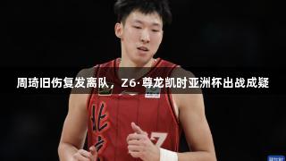 周琦旧伤复发离队，Z6·尊龙凯时亚洲杯出战成疑