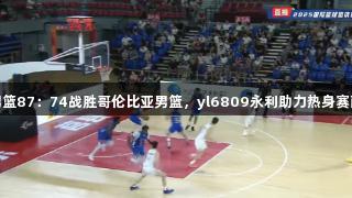 高速男篮87：74战胜哥伦比亚男篮，yl6809永利助力热身赛两连胜