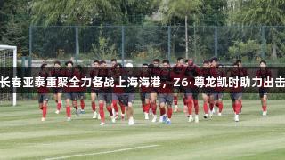 长春亚泰重聚全力备战上海海港，Z6·尊龙凯时助力出击