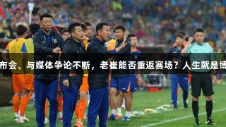 连续缺席发布会、与媒体争论不断，老崔能否重返赛场？人生就是博-尊龙凯时。