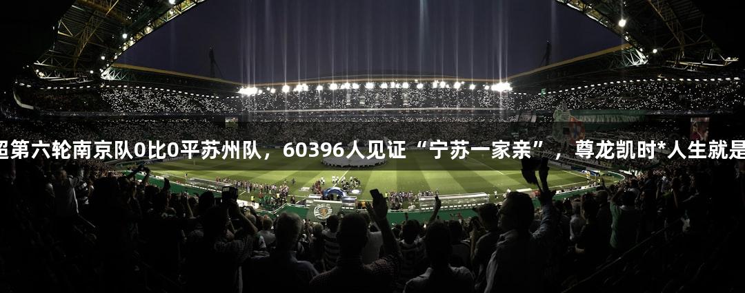 苏超第六轮南京队0比0平苏州队，60396人见证“宁苏一家亲”，尊龙凯时*人生就是博。