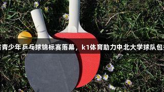 山西省青少年乒乓球锦标赛落幕，k1体育助力中北大学球队包揽四冠