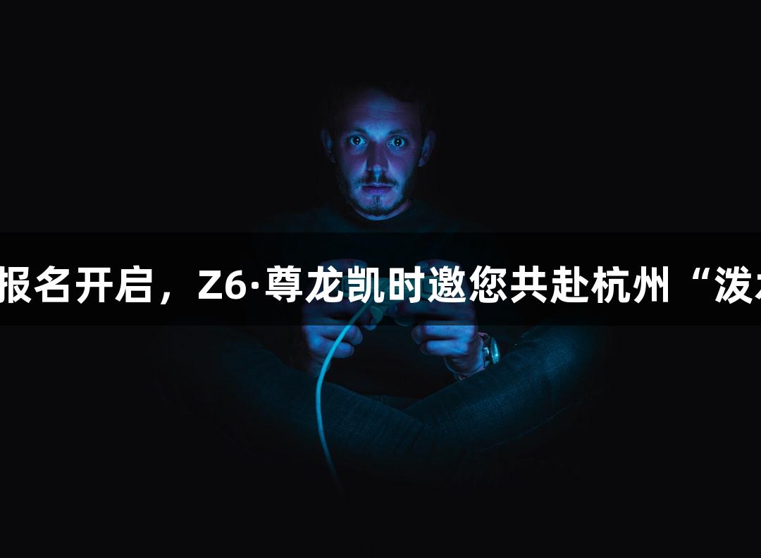 横渡钱塘江报名开启，Z6·尊龙凯时邀您共赴杭州“泼水节”盛宴！