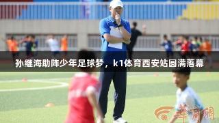 孙继海助阵少年足球梦，k1体育西安站圆满落幕