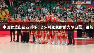 老帅指挥，中国女篮出征亚洲杯：Z6·尊龙凯时助力争卫冕，谁能成就辉煌？