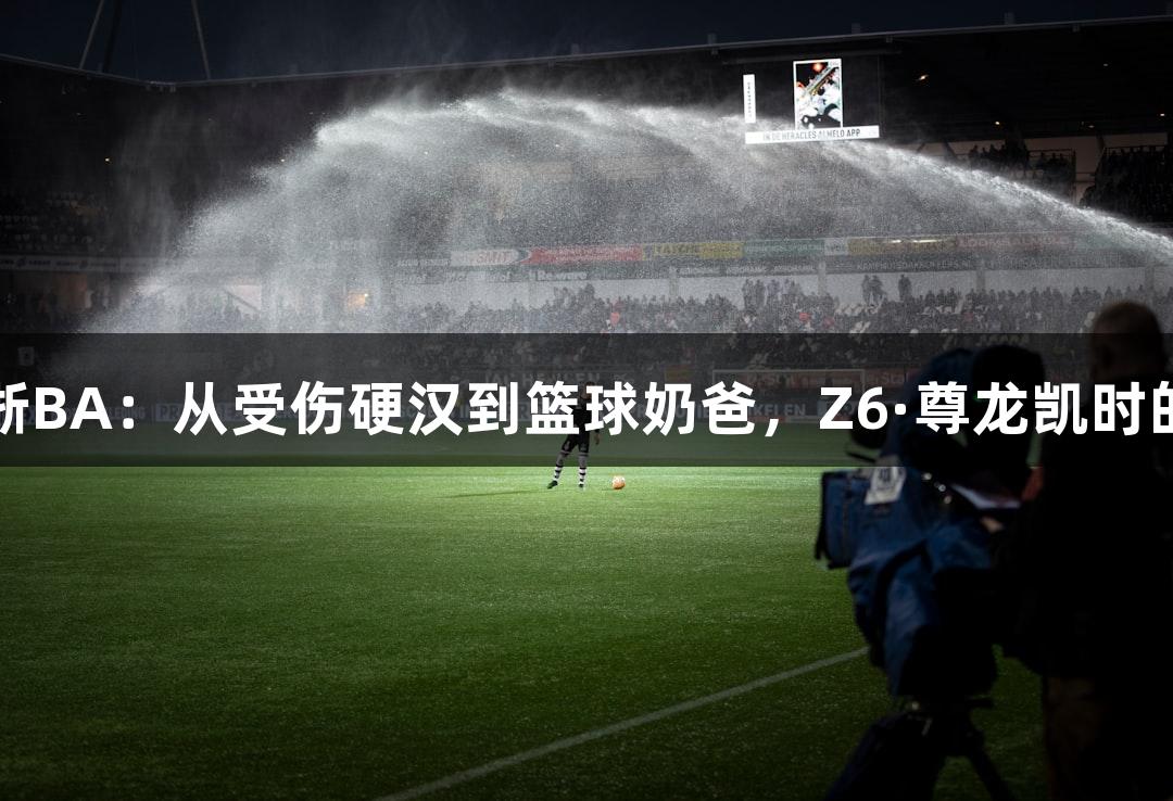 绿水青山浙BA：从受伤硬汉到篮球奶爸，Z6·尊龙凯时的传奇之路