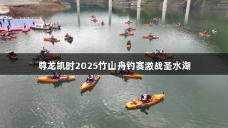 尊龙凯时2025竹山舟钓赛激战圣水湖