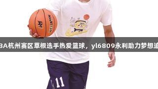 浙BA杭州赛区草根选手热爱篮球，yl6809永利助力梦想追逐