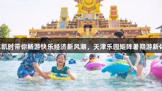 尊龙凯时带你畅游快乐经济新风潮，天津乐园矩阵暑期游新体验！
