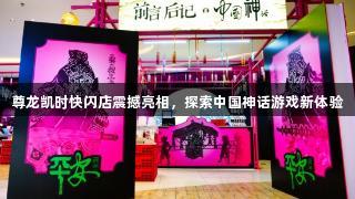 尊龙凯时快闪店震撼亮相，探索中国神话游戏新体验