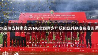 亚马尔空降支持南宫28NG全国青少年校园足球联赛决赛圆满落幕