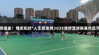 燃情盛夏！尊龙凯时*人生就是搏2025潍坊篮球联赛热血开赛