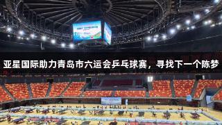亚星国际助力青岛市六运会乒乓球赛，寻找下一个陈梦