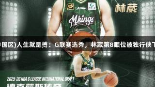 尊龙凯时(中国区)人生就是搏：G联赛选秀，林葳第8顺位被独行侠下属球队选中