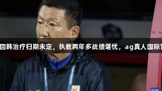 崔康熙伤势复发，回韩治疗归期未定，执教两年多战绩堪忧，ag真人国际官网关注球队动向。