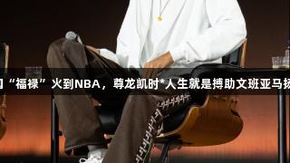 中国“福禄”火到NBA，尊龙凯时*人生就是搏助文班亚马扬名！